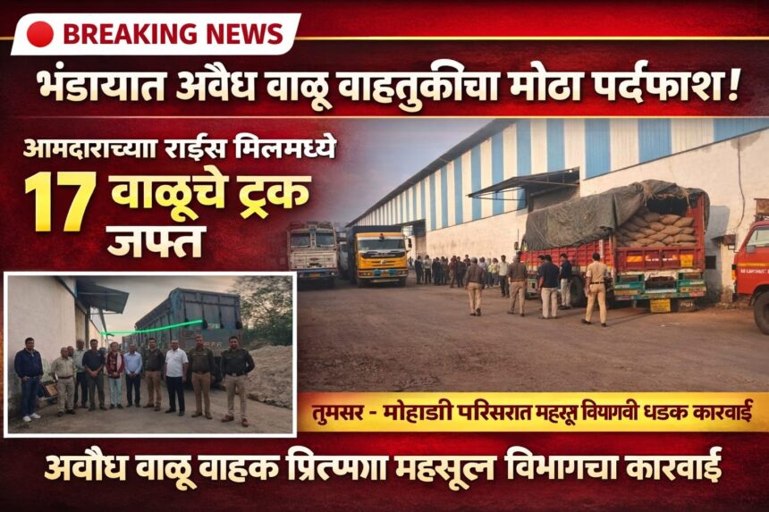 तूमसर–मोहाडी परिसरात अवैध वाळू वाहतुकीप्रकरणी आमदारांच्या राईस मिलमध्ये लपवलेले १७ ट्रक प्रशासनाने जप्त केले